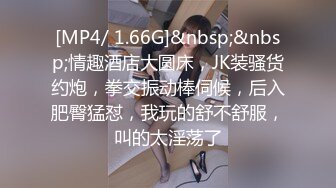 [MP4/ 1.66G]&nbsp;&nbsp;情趣酒店大圆床，JK装骚货约炮，拳交振动棒伺候，后入肥臀猛怼，我玩的舒不舒服，叫的太淫荡了