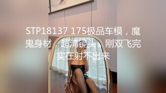 STP18137 175极品车模，魔鬼身材，超清镜头，刚双飞完实在射不出来