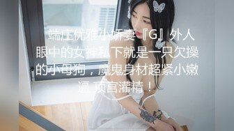 ✿端庄优雅小娇妻『G』外人眼中的女神私下就是一只欠操的小母狗，魔鬼身材超紧小嫩逼 顶宫灌精！