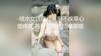 -喷水女娃瘙痒难耐不挨草心里痒痒 各种姿势抽插爆草喷水如潮