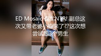 ED Mosaic 真实NTR! 副总这次又带老婆小熊来了??这次想尝试跟3个男生