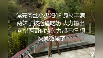 漂亮肉丝小少妇4P 身材丰满 两妹子被抠逼吃奶 大力输出 可惜两哥们持久力都不行 很快就缴械了