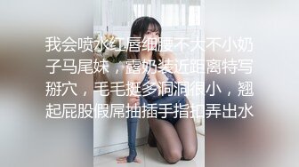 我会喷水红唇细腰不大不小奶子马尾妹，露奶装近距离特写掰穴，毛毛挺多洞洞很小，翘起屁股假屌抽插手指扣弄出水