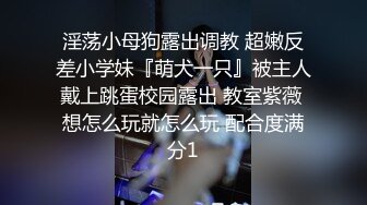 淫荡小母狗露出调教 超嫩反差小学妹『萌犬一只』被主人戴上跳蛋校园露出 教室紫薇 想怎么玩就怎么玩 配合度满分1