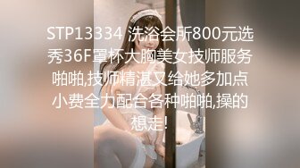 STP13334 洗浴会所800元选秀36F罩杯大胸美女技师服务啪啪,技师精湛又给她多加点小费全力配合各种啪啪,操的想走!