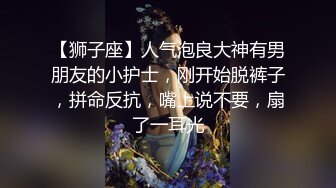 【狮子座】人气泡良大神有男朋友的小护士，刚开始脱裤子，拼命反抗，嘴上说不要，扇了一耳光