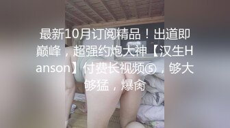 最新10月订阅精品！出道即巅峰，超强约炮大神【汉生Hanson】付费长视频⑤，够大够猛，爆肏