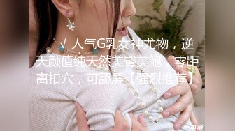 ❤️√ 人气G乳女神尤物，逆天颜值纯天然美臀美鲍，零距离扣穴，可舔屏【强烈推荐】