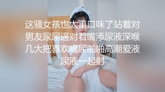 这骚女孩也太重口味了站着对男友尿尿逼对着嘴添尿液深喉几大把喜欢喝尿啪啪高潮爱液尿液一起射