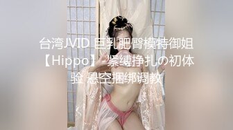 台湾JVID 巨乳肥臀模特御姐【Hippo】-紧缚挣扎の初体验 悬空捆绑调教