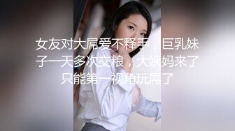 女友对大屌爱不释手，巨乳妹子一天多次交粮，大姨妈来了只能第一视角玩屌了