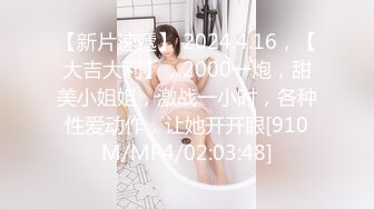 【新片速遞】 2024.4.16，【大吉大利】，2000一炮，甜美小姐姐，激战一小时，各种性爱动作，让她开开眼[910M/MP4/02:03:48]