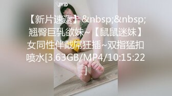 【新片速遞】&nbsp;&nbsp; 翘臀巨乳欲妹~【鼠鼠迷妹】女同性伴戴屌狂插~双指猛扣喷水[3.63GB/MP4/10:15:22]