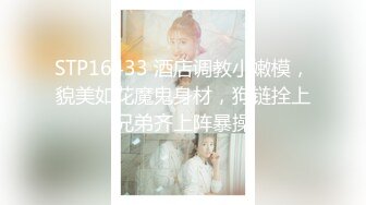 STP16433 酒店调教小嫩模，貌美如花魔鬼身材，狗链拴上兄弟齐上阵暴操