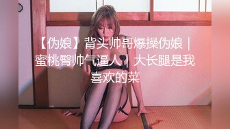 【伪娘】背头帅哥爆操伪娘｜蜜桃臀帅气逼人｜大长腿是我喜欢的菜