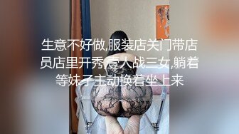 生意不好做,服装店关门带店员店里开秀,壹人战三女,躺着等妹子主动换着坐上来