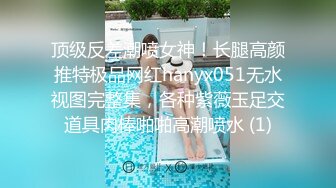 顶级反差潮喷女神！长腿高颜推特极品网红hanyx051无水视图完整集，各种紫薇玉足交道具肉棒啪啪高潮喷水 (1)