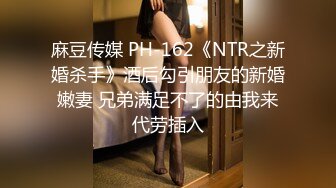 麻豆传媒 PH-162《NTR之新婚杀手》酒后勾引朋友的新婚嫩妻 兄弟满足不了的由我来代劳插入