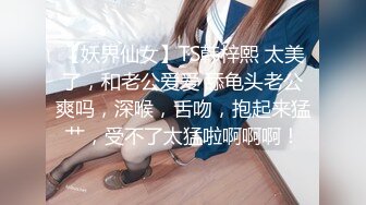 【妖界仙女】TS韩梓熙 太美了，和老公爱爱 舔龟头老公爽吗，深喉，舌吻，抱起来猛艹，受不了太猛啦啊啊啊！