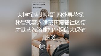 大神探店喇叭哥 四处寻花探秘冒死潜入暗藏在南巷社区德才武艺洗浴偷拍小姐的大保健服务