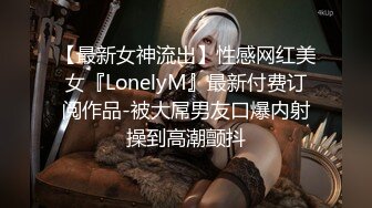 【最新女神流出】性感网红美女『LonelyM』最新付费订阅作品-被大屌男友口爆内射操到高潮颤抖