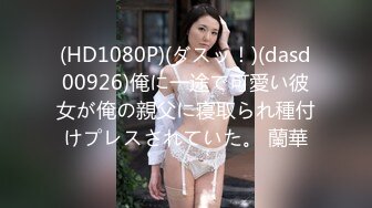 (HD1080P)(ダスッ！)(dasd00926)俺に一途で可愛い彼女が俺の親父に寝取られ種付けプレスされていた。 蘭華