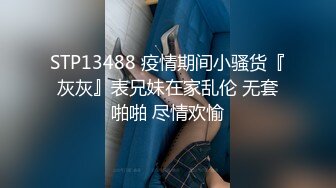 STP13488 疫情期间小骚货『灰灰』表兄妹在家乱伦 无套啪啪 尽情欢愉