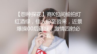 【怨种探花】商K包间偷拍灯红酒绿，佳人纷至沓来，近景爆操00后骚妹，激情四射必看