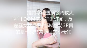 ⚫️⚫️推特字母圈顶级调教大神【DOM偏执狂】订阅，反差骚女接受各种SM虐待3P真的是一只非常听话的小母狗