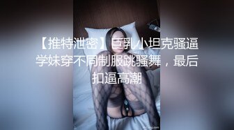 【推特泄密】巨乳小坦克骚逼学妹穿不同制服跳骚舞，最后扣逼高潮