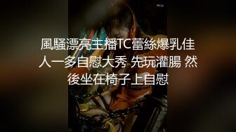 風騷漂亮主播TC蕾絲爆乳佳人一多自慰大秀 先玩灌腸 然後坐在椅子上自慰