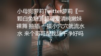 小母狗萝莉Twitter萝莉〖一颗白兔糖〗超可爱清纯嫩妹 裸舞 抽插 一摸小穴穴就流水水 来个哥哥帮我舔干净好吗？