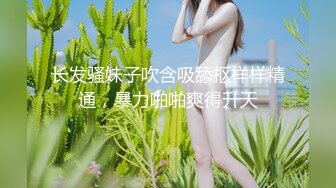 长发骚妹子吹含吸舔抠样样精通，暴力啪啪爽得升天