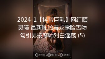 2024-1【抖音巨乳】网红顾灵曦 最新啪啪毒龙露脸舌吻勾引男按摩师对白淫荡 (5)