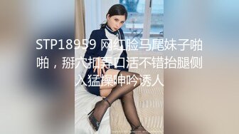 STP18959 网红脸马尾妹子啪啪，掰穴扣弄口活不错抬腿侧入猛操呻吟诱人