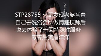 STP28755 小哥发现老婆背着自己去洗浴会所做情趣技师后也去体验了一回特殊性服务- 零零后美眉洋洋