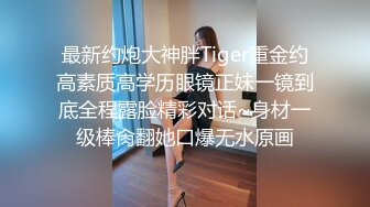 最新约炮大神胖Tiger重金约高素质高学历眼镜正妹一镜到底全程露脸精彩对话~身材一级棒肏翻她口爆无水原画