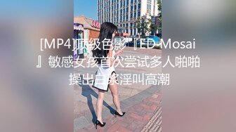 [MP4]顶级色影『ED Mosai』敏感女孩首次尝试多人啪啪 操出白浆淫叫高潮