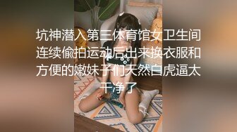 坑神潜入第三体育馆女卫生间连续偸拍运动后出来换衣服和方便的嫩妹子们天然白虎逼太干净了