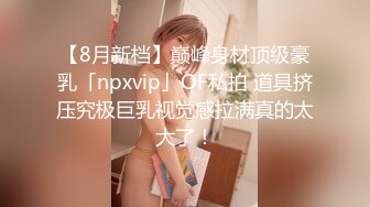 【8月新档】巅峰身材顶级豪乳「npxvip」OF私拍 道具挤压究极巨乳视觉感拉满真的太大了！