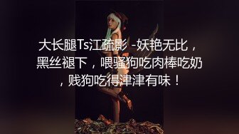 大长腿Ts江疏影 -妖艳无比，黑丝褪下，喂骚狗吃肉棒吃奶，贱狗吃得津津有味！