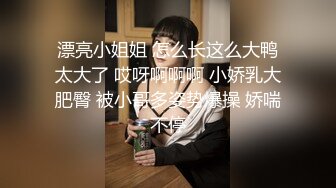 漂亮小姐姐 怎么长这么大鸭太大了 哎呀啊啊啊 小娇乳大肥臀 被小哥多姿势爆操 娇喘不停