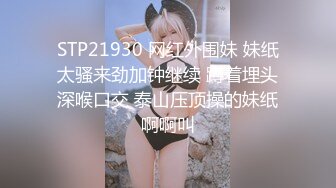 STP21930 网红外围妹 妹纸太骚来劲加钟继续 蹲着埋头深喉口交 泰山压顶操的妹纸啊啊叫