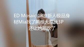 ED Mosaic 18岁新人极品身材Mia找了两根大屌玩3P❤️还让她潮吹了