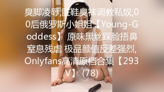 臭脚凌辱,脏鞋臭袜调教私奴,00后俄罗斯小姐姐【Young-Goddess】 原味黑丝踩脸捂鼻窒息残虐 极品颜值反差强烈,Onlyfans高清原档合集【293V】 (78)