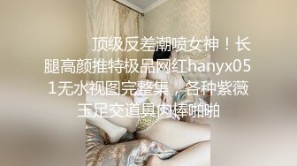 ⚫️⚫️顶级反差潮喷女神！长腿高颜推特极品网红hanyx051无水视图完整集，各种紫薇玉足交道具肉棒啪啪