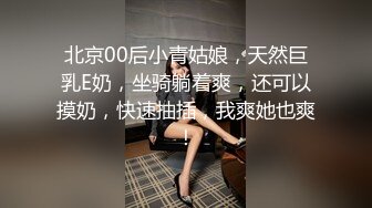 北京00后小青姑娘，天然巨乳E奶，坐骑躺着爽，还可以摸奶，快速抽插，我爽她也爽！