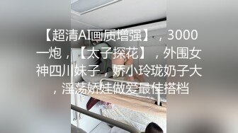 【超清AI画质增强】，3000一炮，【太子探花】，外围女神四川妹子，娇小玲珑奶子大，淫荡娇娃做爱最佳搭档