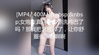 [MP4/ 400M]&nbsp;&nbsp;女炮友真贴心：你洗鸡巴了吗？那我把套拔掉了，让你舒服些 ~啊啊啊