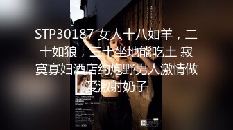 STP30187 女人十八如羊，二十如狼，三十坐地能吃土 寂寞寡妇酒店约炮野男人激情做爱激射奶子